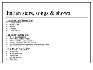 Italian stars, songs & shows Top Italian TV Shows are: The big brother Super Quark Ballarò La Talpa Otto e mezzo Top Italian songs are: “ E….”  by Vasco Rossi “ come mai”  by Max Pezzali “ Certe notti”  by  Luciano Ligabue “ Grazie Roma” by Antonello Venditti  “ La canzone dell’amore perduto” by Fabrizio de Andrè  Top Italian stars are: Sofia Loren Roberto Benigni Alberto Sordi Monica Bellucci  Raul Bova 