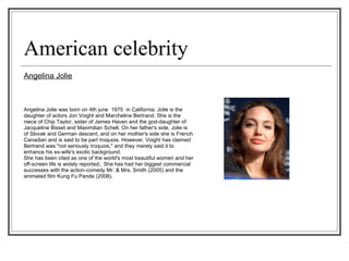 American celebrity Angelina Jolie Angelina Jolie was born on 4th june  1975  in California. Jolie is the daughter of actors Jon Voight and Marcheline Bertrand. She is the niece of Chip Taylor, sister of James Haven and the god-daughter of  Jacqueline Bisset and Maximilian Schell. On her father's side, Jolie is  of Slovak and German descent, and on her mother's side she is French  Canadian and is said to be part Iroquois. However, Voight has claimed  Bertrand was "not seriously Iroquois," and they merely said it to  enhance his ex-wife's exotic background. She has been cited as one of the world's most beautiful women and her  off-screen life is widely reported.. She has had her biggest commercial  successes with the action-comedy Mr. & Mrs. Smith (2005) and the  animated film Kung Fu Panda (2008).  