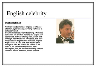 English celebrity Dustin Hoffman Hoffman was born in Los angeles as  the son of Lillian, a jazz pianist, and Harry Hoffman,  a set decorator at  Columbia Pictures before becoming a furniture  salesman. His brother, Ronald, is a lawyer and  economist. Hoffman's family was Jewish, and although he did not have a religious, but  he is religiousnow. He graduated from Los Angeles High School in 1955 and  from Adams State college in 1960. He started his carrier as an actor in the Pasadena Playhouse. After  much good jobs, he became known by famous  directors and so a famous person himself. 