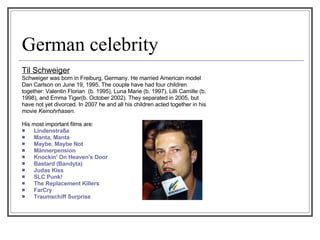 German celebrity Til Schweiger Schweiger was born in Freiburg, Germany. He married American model Dan Carlson on June 19, 1995. The couple have had four children together: Valentin Florian  (b. 1995), Luna Marie (b. 1997), Lilli Camille (b. 1998), and Emma Tiger(b. October 2002). They separated in 2005, but have not yet divorced. In 2007 he and all his children acted together in his movie  Keinohrhasen . His most important films are: Lindenstraße  Manta, Manta  Maybe, Maybe Not  Männerpension  Knockin' On Heaven's Door  Bastard (Bandyta)  Judas Kiss  SLC Punk!  The Replacement Killers   FarCry Traumschiff Surprise 