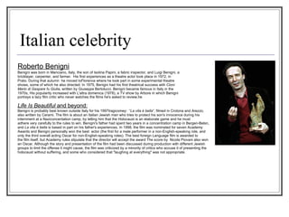 Italian celebrity Roberto Benigni Benigni was born in Manciano, Italy, the son of Isolina Papini, a fabric inspector, and Luigi Benigni, a bricklayer, carpenter, and farmer.  His first experiences as a theatre actor took place in 1972, in Prato. During that autumn  he moved toFlorence where he took part in some experimental theatre shows, some of which he also directed. In 1975, Benigni had his first theatrical success with  Cioni Mario di Gaspare fu Giulia , written by Giuseppe Bertolucci. Benigni became famous in Italy in the 1970s, His popularity increased with L'altra domenica (1978), a TV show by Arbore in which Benigni portrays a lazy film critic who never watches the films he's asked to review.he   Life Is Beautiful  and beyond: Benigni is probably best known outside Italy for his 1997tragicomey:  “ La vita è bella ”, filmed in Crotona and Arezzo,  also written by Cerami. The film is about an Italian Jewish man who tries to protect his son's innocence during his  internment at a Naziconcentation camp, by telling him that the Holocaust is an elaborate game and he must  adhere very carefully to the rules to win. Benigni's father had spent two years in a concentration camp in Bergen-Belsn,  and  La vita è bella  is based in part on his father's experiences. In 1998, the film was nominated for seven Academy  Awards and Benigni personally won the best  actor (the first for a male performer in a non-English-speaking role, and  only the third overall acting Oscar for non-English-speaking roles). The best foreign Language film is awarded to  the film itself, but Academy rules stipulate that the director will accept the award The score by  Nicola Piovani also won  an Oscar. Although the story and presentation of the film had been discussed during production with different Jewish  groups to limit the offense it might cause, the film was criticized by a minority of critics who accuse it of presenting the  holocaust without suffering, and some who considered that "laughing at everything" was not appropriate. 
