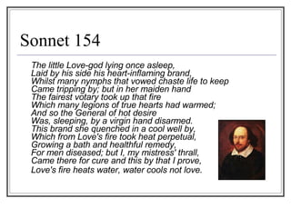 Sonnet 154 The little Love-god lying once asleep, Laid by his side his heart-inflaming brand, Whilst many nymphs that vowed chaste life to keep Came tripping by; but in her maiden hand The fairest votary took up that fire Which many legions of true hearts had warmed; And so the General of hot desire Was, sleeping, by a virgin hand disarmed. This brand she quenched in a cool well by, Which from Love's fire took heat perpetual, Growing a bath and healthful remedy, For men diseased; but I, my mistress' thrall, Came there for cure and this by that I prove,  Love's fire heats water, water cools not love.        