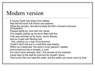 Modern version A young Cupid was lying once asleep, Had laid the torch full of love and passion.  While the nymphs, devoted to keep the life’s innocent and pure compassion  Passed lightly by; And with her hands The maiden picked up his torch filled with fire  That was warmed up by many  brave desires  And so Cupid with flaming lust Was, sleeping, by a virgin hand disarmed. Cupid’s torch she put in a well that was nearby, Which as it observed  the torch’s inner passion, heated  And turned out into a remedy, a cure  For men’s love sickness. But I, the servant of my mistress, Came here to the well for cure but for myself I prove  That Love’s fire can heat the water, but the water can never cool my love .  