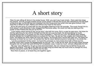 A short story   Now he was sitting all alone in his empty house. Well, you can’t say it was empty : there were two dogs, his parents, and his younger brother but for some reason it felt like the house was deserted by the life itself a long time ago, by the life that she breathed into this house and now when she was gone forever it felt dead like a desert at night, lifeless and without any hope for the future.   All he did was lying on a bed with his own struggles listening to the old recorder. The music forced him to think about it, and somehow it also dragged the memories away. He could not help but staring at the poster of Sex Pistols that she put up for him.    “ Love means never having to say you're sorry” she told him once. But in a way he was sorry. He knew he did the right thing for her and for himself but that did not cure his heart. He did everything he could, everything that was in his power but she never accepted it. That hurt him a lot. His efforts were wasted. And he decided for himself that there is no place for her here. He set her free; angels don’t belong to the Earth. He helped her when freed her from her misery. He thought that it would also help him. He hated her because he loved her so much. He wanted her like he never wanted anyone or anything in his whole life…   “ Let the punishment hit the crime”: he heard this principle so many times from both of them but his football coach didn’t quote the  Deuteronomy   as she did. Yes, it was all her fault- she brought these strange thoughts into his head that were driving him completely crazy. It was too much, almost unbearable for him.    “ My way” was still playing. He got up and went downstairs. No one noticed how he left the house and started the engine. The way to the lake did not take long but there was not much time to change his mind. Without taking his cloths off he walked into the lake.    Now there is peace, or at least they are together again.  