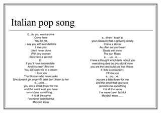 Italian pop song e.. when I listen to your pleasure that is growing slowly I have a shiver As often as your heart Beats with mine The sun Rises  e…..uo…e….. I have a thought which tells  about you everything dies but you don’t know you are the best cutie pie that I have  if I bite a strawberry  I’ll bite you e…ou….e.. you are a little flower for me and the smell that you have  reminds me something it is all the same I’ve never been faithful Maybe I know…… E.. do you want a drink Come here You for me I say you with a undertone I love you Like I never done With any woman Stay here a second E.. If you’ll have necessitate  And you won’t find me You will seek me in a dream I love you The Woman who never asks She doesn’t get angry if I later don’t listen to her e…uo e…. you are a small flower for me and the scent wich you have remind me something…  it is all the same I’ve never been faithful Maybe I know 