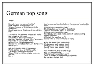 German pop song Junge   Boy, why have you learned nothing?  Look at Dieter, he even has a car.  Why don’t you go to Uncle Werner in the workshop?  He will give you an Employee, if you ask him.  Boy ...  And how do you look like, holes in the pants and every time this noise. (What should the neighbors say?)  And then your hair, because them I’am missing the words, do you must tint them?  (What should the neighbors say?)  How do you come back home, we do not know how to go on.  Boy, don’t breake your mother's heart.  It's not too late to go to the University. You was so interested in animals,  Wouldn’t that be nothing for you, your own practice?  Boy ...  And how do you look like, holes in the nose and keeping this noise.  (What should the neighbors say?)  Electric guitars and every time these texts.  There is no one who want’s to hear them. (What should the neighbors say?)  How do you come back home, so much worse handling  We will disinherit  (What will the tax office say?)  Where will it all end, we'll make us worry.  (And you was such a sweet child)  (And you was such a sweet child) (And you was such a sweet child)  (And you was such a sweet child)    And your friends, they all take drugs  And this constant noise  (What should the neighbors say?)  Think of your future, remember your parents  Do you want that we die? 