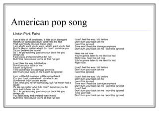 American pop song Linkin Park-Faint I am a little bit of loneliness, a little bit of disregard  Handful of complaints but I can't help the fact  That everybody can see these scars  I am what I want you to want, what I want you to feel  But it's like no matter what I do, I can't convince you  To just believe this is real  So I, let go watching you turn your back like you always do  Face away and pretend that I'm not  But I'll be here cause you're all that I've got  I can't feel the way I did before  Don't turn your back on me  I won't be ignored  Time won't heal this damage anymore  Don't turn your back on me I won't be ignored  I am, a little bit insecure, a little unconfident  Cuz you don't understand I do what I can  Sometimes I don't make sense  I am, what you never wanna say, but I've never had a doubt  It's like no matter what I do I can't convince you for once just to hear me out  So I, let go watching you turn your back like you always do  You face away and pretend that I'm not  But I'll be here cause you're all that I've got I can't feel the way I did before  Don't turn your back on me  I won't be ignored  Time won't heal this damage anymore  Don't turn your back on me I won't be ignored  Hear me out now  You're gonna listen to me like it or not  Right now, hear me out now  You're gonna listen to me like it or not  Right now  I can't feel the way I did before  Don't turn your back on me  I won't be ignored  I can't feel the way I did before  Don't turn your back on me  I won't be ignored  Time won't heal this damage anymore  Don't turn your back on me I won't be ignored  I can't feel  Don't turn your back on me I won't be ignored  Time won't tell  Don't turn your back on me I won't be ignored 