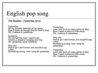English pop song The Beatles - Yesterday lyrics Yesterday,  All my troubles seemed so far away,  Now it looks as though they're here to stay,  Oh, I believe in yesterday.  Suddenly,  I'm not half the man I used to be,  There's a shadow hanging over me,  Oh, yesterday came suddenly.  Why she  Had to go I don't know, she wouldn't say.  I said,  Something wrong, now I long for yesterday.  Yesterday,  Love was such an easy game to play,  Now I need a place to hide away,  Oh, I believe in yesterday.  Why she  Had to go I don't know, she wouldn't say.  I said,  Something wrong, now I long for yesterday.  Yesterday,  Love was such an easy game to play,  Now I need a place to hide away,  Oh, I believe in yesterday. 