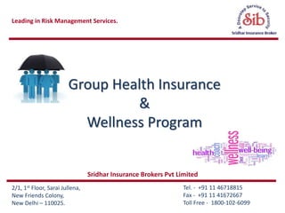 Leading in Risk Management Services.
Tel. - +91 11 46718815
Fax - +91 11 41672667
Toll Free - 1800-102-6099
2/1, 1st Floor, Sarai Jullena,
New Friends Colony,
New Delhi – 110025.
Group Health Insurance
&
Wellness Program
Sridhar Insurance Brokers Pvt Limited
 