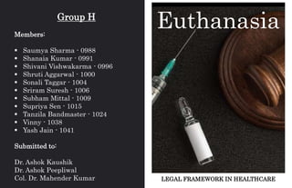 LEGAL FRAMEWORK IN HEALTHCARE
Euthanasia
Group H
Members:
 Saumya Sharma - 0988
 Shanaia Kumar - 0991
 Shivani Vishwakarma - 0996
 Shruti Aggarwal - 1000
 Sonali Taggar - 1004
 Sriram Suresh - 1006
 Subham Mittal - 1009
 Supriya Sen - 1015
 Tanzila Bandmaster - 1024
 Vinny - 1038
 Yash Jain - 1041
Submitted to:
Dr. Ashok Kaushik
Dr. Ashok Peepliwal
Col. Dr. Mahender Kumar
 
