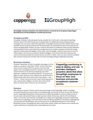 GroupHigh reduces downtime and administrative overhead by leveraging CopperEgg’s
RevealCloud and RevealUptime monitoring services


Company profile
GroupHigh,	
  a	
  Boulder,	
  Colorado-­‐based	
  startup,	
  provides	
  their	
  clients	
  with	
  a	
  subscription-­‐based	
  blog	
  
outreach	
  system	
  that	
  allows	
  businesses	
  and	
  organizations	
  to	
  collaboratively	
  execute	
  blog	
  outreach	
  
campaigns	
  from	
  one	
  secure,	
  web-­‐based	
  application.	
  GroupHigh’s	
  founder	
  and	
  CEO,	
  Andrew	
  Theimer,	
  has	
  
launched	
  several	
  successful	
  startups	
  over	
  the	
  past	
  decade	
  and	
  understood	
  the	
  pains	
  new	
  companies	
  felt	
  
around	
  managing	
  public	
  relations.	
  He	
  saw	
  a	
  need	
  for	
  alternatives	
  to	
  traditional	
  media	
  outreach	
  databases	
  
and	
  developed	
  an	
  end-­‐to-­‐end	
  relationship	
  management	
  tool	
  to	
  enable	
  companies	
  to	
  build	
  and	
  manage	
  
long-­‐term	
  relationships	
  with	
  bloggers	
  in	
  their	
  space.	
  With	
  GroupHigh,	
  customers	
  have	
  access	
  to	
  over	
  15	
  
million	
  blogs	
  in	
  real	
  time	
  and	
  can	
  identify	
  influential	
  bloggers,	
  track	
  and	
  prioritize	
  their	
  influence	
  and	
  
reach	
  and	
  send	
  personalized	
  and	
  relevant	
  pitches	
  via	
  email	
  or	
  Twitter.	
  Users	
  can	
  also	
  streamline	
  workflow	
  
with	
  outreach	
  tracking	
  and	
  reminder	
  tools	
  and	
  reach	
  local	
  blogs	
  with	
  geo-­‐targeting	
  functionality.	
  	
  


Business situation
Founded	
  in	
  November	
  of	
  2010,	
  GroupHigh	
  really	
  began	
  to	
  hit	
  its	
         CopperEgg monitoring is
stride	
  as	
  a	
  company	
  in	
  December	
  of	
  2011.	
  As	
  their	
  client	
  base,	
  
which	
  consists	
  mostly	
  of	
  PR	
  firms,	
  grew	
  to	
  more	
  than	
  100	
  
                                                                                                       easy to deploy and use. It
regular	
  users,	
  GroupHigh	
  knew	
  that	
  it	
  needed	
  to	
  monitor	
  their	
             provides intelligent,
cloud	
  at	
  all	
  times	
  to	
  see	
  what	
  was	
  happening	
  across	
  their	
              proactive alerts that allow
application,	
  database	
  and	
  marketing	
  website.	
  “As	
  we	
  grew,	
  we	
  
began	
  to	
  reach	
  maximum	
  server	
  capacity	
  and	
  I	
  would	
  receive	
  a	
  
                                                                                                       GroupHigh employees to
flood	
  of	
  emails	
  when	
  there	
  were	
  service	
  interruptions,	
  “	
  says	
             focus on their core
Theimer.	
  “I	
  knew	
  it	
  was	
  time	
  to	
  find	
  a	
  cloud	
  monitoring	
  partner	
     business and provide
who	
  could	
  provide	
  intelligent,	
  proactive	
  alerts	
  which	
  would	
  
allow	
  me	
  and	
  my	
  team	
  to	
  focus	
  on	
  our	
  core	
  business.”	
  
                                                                                                       exceptional customer
                                                                                                       service.

Solution
After	
  extensive	
  research,	
  Theimer	
  and	
  his	
  team	
  were	
  happy	
  to	
  find	
  CopperEgg.	
  Initially,	
  GroupHigh	
  
purchased	
  RevealCloud	
  and	
  were	
  able	
  to	
  immediately	
  begin	
  monitoring	
  10	
  servers	
  for	
  less	
  than	
  $100	
  per	
  
month.	
  CopperEgg’s	
  RevealCloud	
  monitoring	
  service	
  enabled	
  GroupHigh	
  to	
  monitor	
  multiple	
  servers	
  at	
  
the	
  same	
  time	
  and	
  easily	
  drill	
  down	
  to	
  high-­‐resolution	
  details	
  of	
  Processes,	
  Disk	
  IO,	
  CPU	
  and	
  Network	
  
status—all	
  from	
  the	
  same	
  interface.	
  GroupHigh	
  was	
  so	
  happy	
  with	
  CopperEgg’s	
  pricing	
  and	
  support	
  they	
  
reached	
  out	
  to	
  CopperEgg	
  to	
  see	
  if	
  they	
  had	
  any	
  web	
  monitoring	
  capabilities.	
  Fortuitously,	
  CopperEgg	
  had	
  
just	
  launched	
  their	
  RevealUptime	
  web	
  monitoring	
  service.	
  By	
  adding	
  RevealUptime	
  to	
  their	
  existing	
  
RevealCloud	
  service,	
  GroupHigh	
  was	
  able	
  to	
  view	
  system	
  uptime,	
  health	
  and	
  response	
  time	
  instantly	
  and	
  
receive	
  notifications	
  immediately	
  with	
  customizable	
  alerts	
  via	
  email.	
  	
  
 