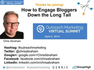 How to Engage Bloggers
Down the Long Tail
Thanks for joining!
@chrisabraham #outreachmarketing
Hashtag: #outreachmarketing
Twitter: @chrisabraham
Google+: google.com/+ChrisAbraham
Facebook: facebook.com/chrisabraham
LinkedIn: linkedin.com/in/chrisabraham
Chris Abraham
 