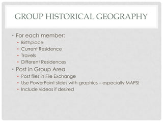 Group Historical Geography For each member: Birthplace Current Residence Travels Different Residences Post in Group Area Post files in File Exchange Use PowerPoint slides with graphics – especially MAPS! Include videos if desired 