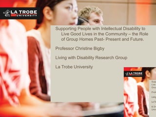 Supporting People with Intellectual Disability to
Live Good Lives in the Community – the Role
of Group Homes Past- Present and Future.
Professor Christine Bigby
Living with Disability Research Group
La Trobe University
Supp
Live
Grou
Profe
Living
LaTro
& Dr
Unive
 