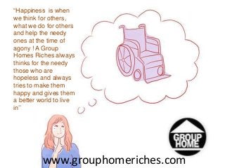 “Happiness is when 
we think for others, 
what we do for others 
and help the needy 
ones at the time of 
agony ! A Group 
Homes Riches always 
thinks for the needy 
those who are 
hopeless and always 
tries to make them 
happy and gives them 
a better world to live 
in’’ 
www.grouphomeriches.com 
 