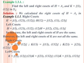 Example 1.3.1. :
Find the left and right cosets of H = A3 and K = {(1),
(12)} in S3.
Solution. : We calculated the right cosets of H = A3 in
Example 1.1.1. Right Cosets
H = {(1), (123), (132)}; H(12) = {(12), (13), (23)}
Left Cosets
H = {(1), (123), (132}; (12)H = {(12), (23), (13)}
In this case, the left and right cosets of H are the same.
However, the left and right cosets of K are not all the same.
Right Cosets
K = {(1), (12)} ; K(13) = {(13), (132)} ; K(23) = {(23),
(123)}
Left Cosets
K = {(1), (12)};(23)K = {(23), (132)}; (13)K = {(13), (123)}
 
