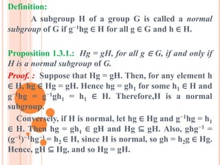 Definition:
A subgroup H of a group G is called a normal
subgroup of G if g−1hg ∈ H for all g ∈ G and h ∈ H.
Proposition 1.3.1.: Hg = gH, for all g ∈ G, if and only if
H is a normal subgroup of G.
Proof. : Suppose that Hg = gH. Then, for any element h
∈ H, hg ∈ Hg = gH. Hence hg = gh1 for some h1 ∈ H and
g−1hg = g−1gh1 = h1 ∈ H. Therefore,H is a normal
subgroup.
Conversely, if H is normal, let hg ∈ Hg and g−1hg = h1
∈ H. Then hg = gh1 ∈ gH and Hg ⊆ gH. Also, ghg−1 =
(g−1)−1hg−1 = h2 ∈ H, since H is normal, so gh = h2g ∈ Hg.
Hence, gH ⊆ Hg, and so Hg = gH.
 