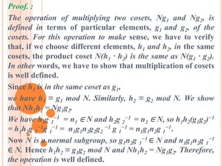 Proof. :
The operation of multiplying two cosets, Ng1 and Ng2, is
defined in terms of particular elements, g1 and g2, of the
cosets. For this operation to make sense, we have to verify
that, if we choose different elements, h1 and h2, in the same
cosets, the product coset N(h1 · h2) is the same as N(g1 · g2).
In other words, we have to show that multiplication of cosets
is well defined.
Since h1 is in the same coset as g1,
we have h1 ≡ g1 mod N. Similarly, h2 ≡ g2 mod N. We show
that Nh1h2 = Ng1g2.
We have h1g 1
−1 = n1 ∈ N and h2g 2
−1 = n2 ∈ N, so h1h2(g1g2)−1
= h1h2g 2
−1g 1
−1 = n1g1n2g2g2
−1 g 1
−1 = n1g1n2g 1
−1.
Now N is a normal subgroup, so g1n2g 1
−1 ∈ N and n1g1n2g 1
−1
∈ N. Hence h1h2 ≡ g1g2 mod N and Nh1h2 = Ng1g2. Therefore,
the operation is well defined.
 