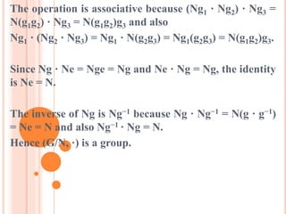 The operation is associative because (Ng1 · Ng2) · Ng3 =
N(g1g2) · Ng3 = N(g1g2)g3 and also
Ng1 · (Ng2 · Ng3) = Ng1 · N(g2g3) = Ng1(g2g3) = N(g1g2)g3.
Since Ng · Ne = Nge = Ng and Ne · Ng = Ng, the identity
is Ne = N.
The inverse of Ng is Ng−1 because Ng · Ng−1 = N(g · g−1)
= Ne = N and also Ng−1 · Ng = N.
Hence (G/N, ·) is a group.
 