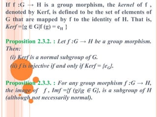 If f :G → H is a group morphism, the kernel of f ,
denoted by Kerf, is defined to be the set of elements of
G that are mapped by f to the identity of H. That is,
Kerf ={g ∈ G|f (g) = eH }
Proposition 2.3.2. : Let f :G → H be a group morphism.
Then:
(i) Kerf is a normal subgroup of G.
(ii) f is injective if and only if Kerf = {eG}.
Proposition 2.3.3. : For any group morphism f :G → H,
the image of f , Imf ={f (g)|g ∈ G}, is a subgroup of H
(although not necessarily normal).
 