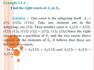 Example 1.1.1. :
Find the right cosets of A3 in S3.
Solution. : One coset is the subgroup itself A3 =
{(1), (123), (132)}. Take any element not in the
subgroup, say (12). Then another coset is A3(12) = {(12),
(123) (12), (132) (12)} = {(12), (13), (23)}.Since the right
cosets form a partition of S3 and the two cosets above
contain all the elements of S3, it follows that these are
the only two cosets.
In fact, A3 = A3(123) = A3(132) and A3(12) = A3(13) =
A3(23).
 