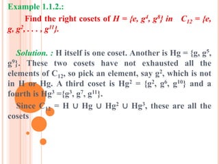 Example 1.1.2.:
Find the right cosets of H = {e, g4, g8} in C12 = {e,
g, g2, . . . , g11}.
Solution. : H itself is one coset. Another is Hg = {g, g5,
g9}. These two cosets have not exhausted all the
elements of C12, so pick an element, say g2, which is not
in H or Hg. A third coset is Hg2 = {g2, g6, g10} and a
fourth is Hg3 ={g3, g7, g11}.
Since C12 = H ∪ Hg ∪ Hg2 ∪ Hg3, these are all the
cosets
 