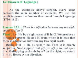 1.2.Theorem of Lagrange :
As the examples above suggest, every coset
contains the same number of elements. We use this
result to prove the famous theorem of Joseph Lagrange
(1736–1813).
Lemma 1.2.1. : There is a bijection between any two right
cosets of H in G.
Proof. : Let Ha be a right coset of H in G. We produce a
bijection between Ha and H, from which it follows that
there is a bijection between any two right cosets.
Define ψ:H → Ha by ψ(h) = ha. Then ψ is clearly
surjective. Now suppose that ψ(h1) = ψ(h2), so that h1a =
h2a. Multiplying each side by a−1 on the right, we obtain
h1 = h2. Hence ψ is a bijection.
 