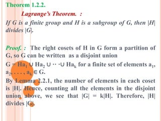 Theorem 1.2.2.
Lagrange’s Theorem. :
If G is a finite group and H is a subgroup of G, then |H|
divides |G|.
Proof. : The right cosets of H in G form a partition of
G, so G can be written as a disjoint union
G = Ha1 ∪ Ha2 ∪ ·· ·∪ Hak for a finite set of elements a1,
a2, . . . , ak ∈ G.
By Lemma 2.2.1, the number of elements in each coset
is |H|. Hence, counting all the elements in the disjoint
union above, we see that |G| = k|H|. Therefore, |H|
divides |G|.
 