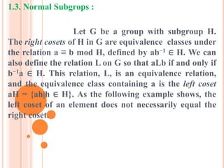 1.3. Normal Subgrops :
Let G be a group with subgroup H.
The right cosets of H in G are equivalence classes under
the relation a ≡ b mod H, defined by ab−1 ∈ H. We can
also define the relation L on G so that aLb if and only if
b−1a ∈ H. This relation, L, is an equivalence relation,
and the equivalence class containing a is the left coset
aH = {ah|h ∈ H}. As the following example shows, the
left coset of an element does not necessarily equal the
right coset.
 