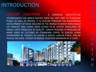 INTRODUCTION
GROUP HOUSING : A DOMESTIC ARCHITECTURE
ACCOMODATES THE GROUP RATHER THAN THE UNIT AND ITS THEREFORE
PUBLIC AS WELL AS PRIVATE. IT IS FIMILIAR THROUGH THE WIDWSPREAD
DEVELOPMENT OF MASS HOUSING IN THE WORLD IN WHICH INDIVIDUALS
OR FAMILIES FIND LIVING SPACE EITHER IN M ULTIPLE DWELLINGS OR
SINGLE LINITS PRODUCED IN QUALITY . GROUP HOUSING IS PRODUSED BY
MANY KINDS OF CULTURES BY COMMUNAL STATES TO EQALIZE LIVING
STANDDARDS BY TYRANTS TO ASSURE A DOCILE LABOUR FORCE, AND BY
FEDUAL OR CASTE SYSTEM TO BRINGS TOGETHER MEMBERS OF A CLASS.
 
