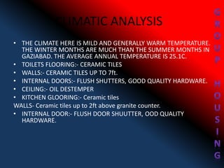 CLIMATIC ANALYSIS
• THE CLIMATE HERE IS MILD AND GENERALLY WARM TEMPERATURE.
THE WINTER MONTHS ARE MUCH THAN THE SUMMER MONTHS IN
GAZIABAD. THE AVERAGE ANNUAL TEMPERATURE IS 25.1C.
• TOILETS FLOORING:- CERAMIC TILES
• WALLS:- CERAMIC TILES UP TO 7ft.
• INTERNAL DOORS:- FLUSH SHUTTERS, GOOD QUALITY HARDWARE.
• CEILING:- OIL DESTEMPER
• KITCHEN GLOORING:- Ceramic tiles
WALLS- Ceramic tiles up to 2ft above granite counter.
• INTERNAL DOOR:- FLUSH DOOR SHUUTTER, OOD QUALITY
HARDWARE.
 