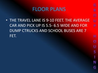 FLOOR PLANS
• THE TRAVEL LANE IS 9-10 FEET. THE AVERAGE
CAR AND PICK UP IS 5.5- 6.5 WIDE AND FOR
DUMP CTRUCKS AND SCHOOL BUSES ARE 7
FET.
 