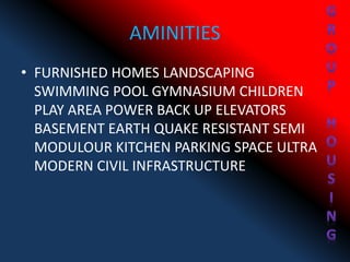 AMINITIES
• FURNISHED HOMES LANDSCAPING
SWIMMING POOL GYMNASIUM CHILDREN
PLAY AREA POWER BACK UP ELEVATORS
BASEMENT EARTH QUAKE RESISTANT SEMI
MODULOUR KITCHEN PARKING SPACE ULTRA
MODERN CIVIL INFRASTRUCTURE
 