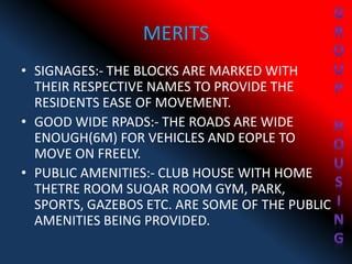 MERITS
• SIGNAGES:- THE BLOCKS ARE MARKED WITH
THEIR RESPECTIVE NAMES TO PROVIDE THE
RESIDENTS EASE OF MOVEMENT.
• GOOD WIDE RPADS:- THE ROADS ARE WIDE
ENOUGH(6M) FOR VEHICLES AND EOPLE TO
MOVE ON FREELY.
• PUBLIC AMENITIES:- CLUB HOUSE WITH HOME
THETRE ROOM SUQAR ROOM GYM, PARK,
SPORTS, GAZEBOS ETC. ARE SOME OF THE PUBLIC
AMENITIES BEING PROVIDED.
 