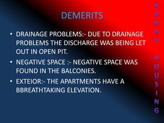 DEMERITS
• DRAINAGE PROBLEMS:- DUE TO DRAINAGE
PROBLEMS THE DISCHARGE WAS BEING LET
OUT IN OPEN PIT.
• NEGATIVE SPACE :- NEGATIVE SPACE WAS
FOUND IN THE BALCONIES.
• EXTEIOR:- THE APARTMENTS HAVE A
BBREATHTAKING ELEVATION.
 