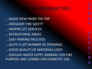 DESIGN PARAMETRES
….GOOD VIEW FROM THE TOP
….ADEQUATE FIRE SAFETY
….PROPER LIFT SERVICES
….RECREATIONAL AREAS
….EASY PARKING FACILITIES
….QUITE A LOT NUMBER OF OPENINGS
….GOOD QUALITY OF MATERIALS USED
….ENOUGH WATER SUPPY 20000dltr FOR FIRE
PURPOSE AND 15000ltr FOR DOMESTIC USE.
 