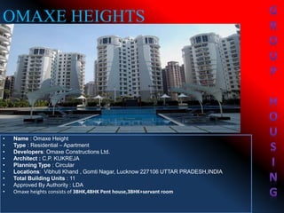 • Name : Omaxe Height
• Type : Residential – Apartment
• Developers: Omaxe Constructions Ltd.
• Architect : C.P. KUKREJA
• Planning Type : Circular
• Locations: Vibhuti Khand , Gomti Nagar, Lucknow 227106 UTTAR PRADESH,INDIA
• Total Building Units : 11
• Approved By Authority : LDA
• Omaxe heights consists of 3BHK,4BHK Pent house,3BHK+servant room
OMAXE HEIGHTS
 