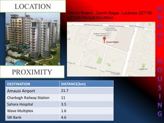 LOCATION
Vibhuti Khand , Gomti Nagar, Lucknow 227106
UTTAR PRADESH,INDIA
DESTINATION DISTANCE(km)
Amausi Airport 21.7
Charbagh Railway Station 11
Sahara Hospital 3.5
Wave Multiplex 1.6
SBI Bank 4.6
PROXIMITY
 