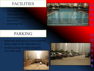 FACILITIES
• LPG Supply through pipe lines.
• 100% power backup.
• 5KW power backup in each
apartment.
• Swimming Pool.
• Basement parking up to two basement
floors, slope of the ramp was 1:12.
• On Site parking Provided along the
12m wide road.
PARKING
 