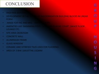 • HIGH RISE BUILDING.
• DEVELOPMENT IN THE ASPECT OF MODERNISATION BUILDING BLOCKS IN LINEAR
FORM.
• .MADE FOR HIG AND MIG. FORMAL ENTRY
• AMENITIES LIKE SWIMMING POOL , GYM, SPA,PLAYING COURT ,DANCE FLOOR ,
LOUNGE ETC.
• SITE AREA 28282SQM
• CONCRETE WALL
• ALUMINIUM FRAME
• GLASS WINDOW
• CERAMIC AND VITRIFIED TILES USED FOR FLOORING.
• AREA OF 3 BHK 104197746.1SQMM
CONCLUSION
 