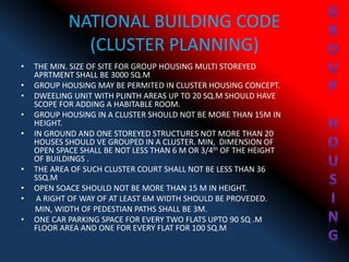 NATIONAL BUILDING CODE
(CLUSTER PLANNING)
• THE MIN. SIZE OF SITE FOR GROUP HOUSING MULTI STOREYED
APRTMENT SHALL BE 3000 SQ.M
• GROUP HOUSING MAY BE PERMITED IN CLUSTER HOUSING CONCEPT.
• DWEELING UNIT WITH PLINTH AREAS UP TO 20 SQ.M SHOULD HAVE
SCOPE FOR ADDING A HABITABLE ROOM.
• GROUP HOUSING IN A CLUSTER SHOULD NOT BE MORE THAN 15M IN
HEIGHT.
• IN GROUND AND ONE STOREYED STRUCTURES NOT MORE THAN 20
HOUSES SHOULD VE GROUPED IN A CLUSTER. MIN, DIMENSION OF
OPEN SPACE SHALL BE NOT LESS THAN 6 M OR 3/4th OF THE HEIGHT
OF BUILDINGS .
• THE AREA OF SUCH CLUSTER COURT SHALL NOT BE LESS THAN 36
SSQ.M
• OPEN SOACE SHOULD NOT BE MORE THAN 15 M IN HEIGHT.
• A RIGHT OF WAY OF AT LEAST 6M WIDTH SHOULD BE PROVEDED.
MIN, WIDTH OF PEDESTIAN PATHS SHALL BE 3M.
• ONE CAR PARKING SPACE FOR EVERY TWO FLATS UPTO 90 SQ .M
FLOOR AREA AND ONE FOR EVERY FLAT FOR 100 SQ.M
 