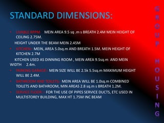 STANDARD DIMENSIONS:
• LIVABLE RPPM :- MEIN AREA 9.5 sq .m s BREATH 2.4M MEIN HEIGHT OF
CEILING 2.75M.
HEIGHT UNDER THE BEAM MEIN 2.45M
• KITCHEN:- MEIN, AREA 5.0sq.m AND BREATH 1.5M. MEIN HEIGHT OF
KITCHEN 2.7M
KITCHEN USED AS DINNING ROOM , MEIN AREA 9.5sq.m AND MEIN
WIDTH 2.4m.
• PARKING GARAGE:- MEIN SIZE WILL BE 2.5k 5.5sq.m MAXIMUM HEIGHT
WILL BE 2.4M.
• BATHROOM AND TOILETS:- MEIN AREA WILL BE 1.0sq.m COMBINED
TOILETS AND BATHROOM, MIN AREAS 2.8 sq.m s BREATH 1.2M.
• SERVICE FLOOR :- FOR THE USE OF PIPES SERVICE DUCTS, ETC USED IN
MULTISTOREY BUILDING, MAX HT 1.75M INC BEAM
 