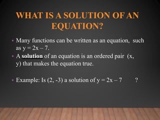 WHAT IS A SOLUTION OF AN
EQUATION?
• Many functions can be written as an equation, such
as y = 2x – 7.
• A solution of an equation is an ordered pair (x,
y) that makes the equation true.
• Example: Is (2, -3) a solution of y = 2x – 7 ?
 