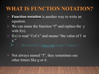 WHAT IS FUNCTION NOTATION?
 Function notation is another way to write an
equation.
 We can name the function “f” and replace the y
with f(x).
 f(x) is read “f of x” and means “the value of f at
x.”
 ▫ Be Careful! It does not mean “f times x”
 Not always named “f”, they sometimes use
other letters like g or h.
 