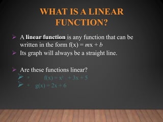 WHAT IS A LINEAR
FUNCTION?
 A linear function is any function that can be
written in the form f(x) = mx + b
 Its graph will always be a straight line.
 Are these functions linear?
 ▫ f(x) = x2 + 3x + 5
 ▫ g(x) = 2x + 6
 