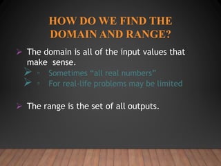 HOW DO WE FIND THE
DOMAIN AND RANGE?
 The domain is all of the input values that
make sense.
 ▫ Sometimes “all real numbers”
 ▫ For real-life problems may be limited
 The range is the set of all outputs.
 