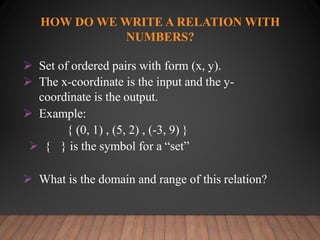 HOW DO WE WRITE A RELATION WITH
NUMBERS?
 Set of ordered pairs with form (x, y).
 The x-coordinate is the input and the y-
coordinate is the output.
 Example:
{ (0, 1) , (5, 2) , (-3, 9) }
 { } is the symbol for a “set”
 What is the domain and range of this relation?
 