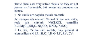These metals are very active metals, so they do not
present as free metals, but present at compounds in
nature.
+ Na and K are popular metals on earth:
the compounds contain Na and K are sea water,
rock salt xinvinit NaCl.KCl, carnallite
KCl.MgCl2.6H2O, Na2CO3, KNO3, NaNO3.
+ Li, Rb, Cs are rare metals, they present at
alumosilicate M2[Al2Si4O12].H2O: Li+, Rb+, Cs+
 