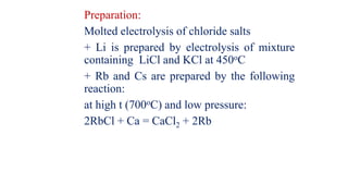 Preparation:
Molted electrolysis of chloride salts
+ Li is prepared by electrolysis of mixture
containing LiCl and KCl at 450oC
+ Rb and Cs are prepared by the following
reaction:
at high t (700oC) and low pressure:
2RbCl + Ca = CaCl2 + 2Rb
 