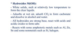 * Hydroxides M(OH):
- White solids, melt at relatively low temperature to
form the clear liquids.
- Adsorbs at wet air, adsorb CO2 to form cacbonate
and dissolve in alcohol and water.
- All hydroxides are strong base, react with acids and
acidic oxides to form salts
- Reacts with some amphoteric metals such as Al, Zn,
Sn and some nonmetals such as Si, halogen.
 